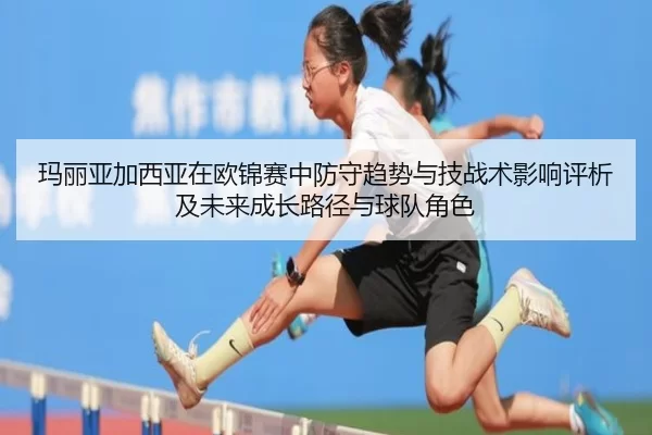 玛丽亚加西亚在欧锦赛中防守趋势与技战术影响评析及未来成长路径与球队角色